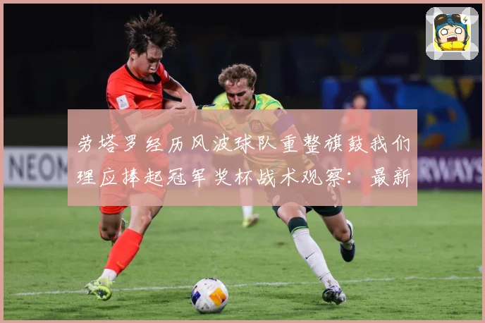 劳塔罗经历风波球队重整旗鼓我们理应捧起冠军奖杯战术观察：最新赛事动态与深度分析