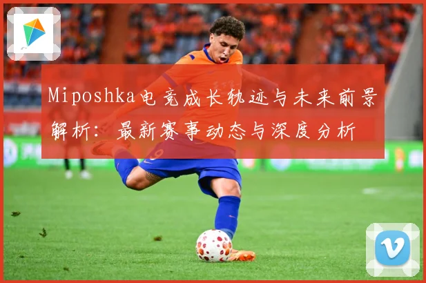 Miposhka电竞成长轨迹与未来前景解析：最新赛事动态与深度分析