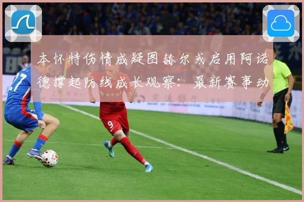 本怀特伤情成疑图赫尔或启用阿诺德撑起防线成长观察：最新赛事动态与深度分析