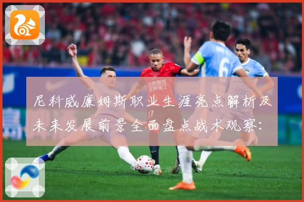 尼科威廉姆斯职业生涯亮点解析及未来发展前景全面盘点战术观察：最新赛事动态与深度分析