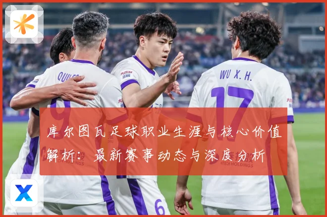 库尔图瓦足球职业生涯与核心价值解析：最新赛事动态与深度分析