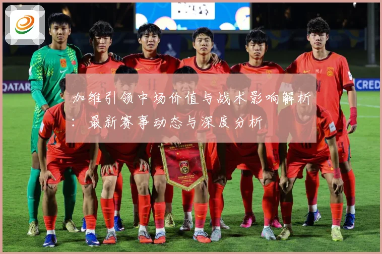 加维引领中场价值与战术影响解析：最新赛事动态与深度分析
