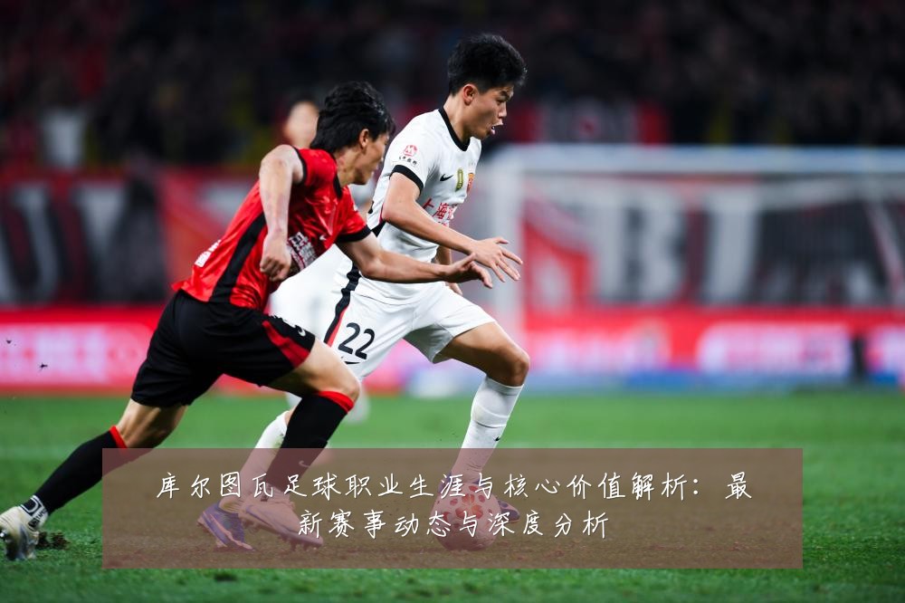 库尔图瓦足球职业生涯与核心价值解析:最新赛事动态与深度分析